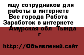 ищу сотрудников для работы в интернете - Все города Работа » Заработок в интернете   . Амурская обл.,Тында г.
